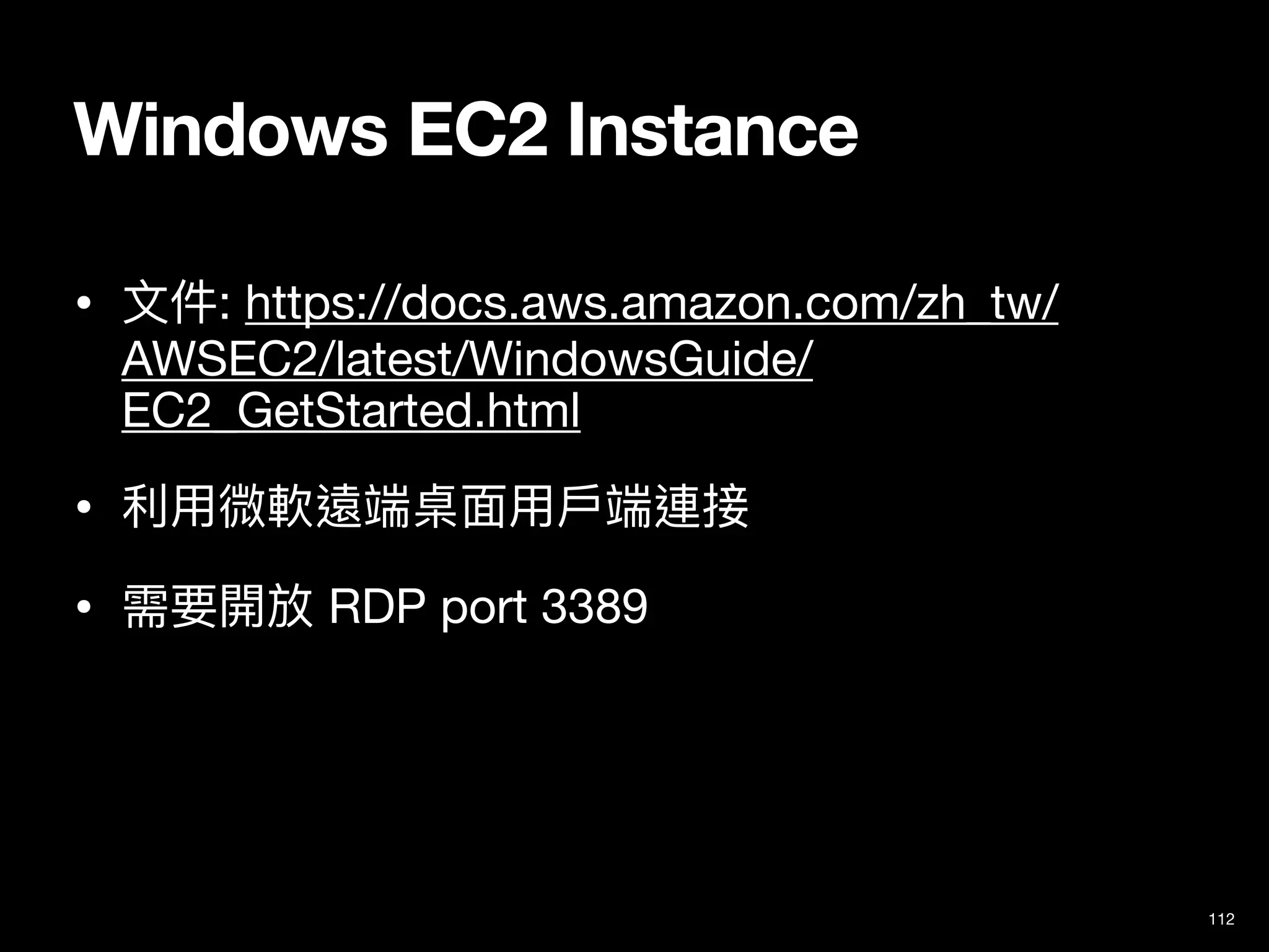 Windows EC2 Instance
• ⽂件: https://docs.aws.amazon.com/zh_tw/
AWSEC2/latest/WindowsGuide/
EC2_GetStarted.html

• 利⽤微軟遠端桌⾯⽤⼾端連接

• 需要開放 RDP port 3389
112
 