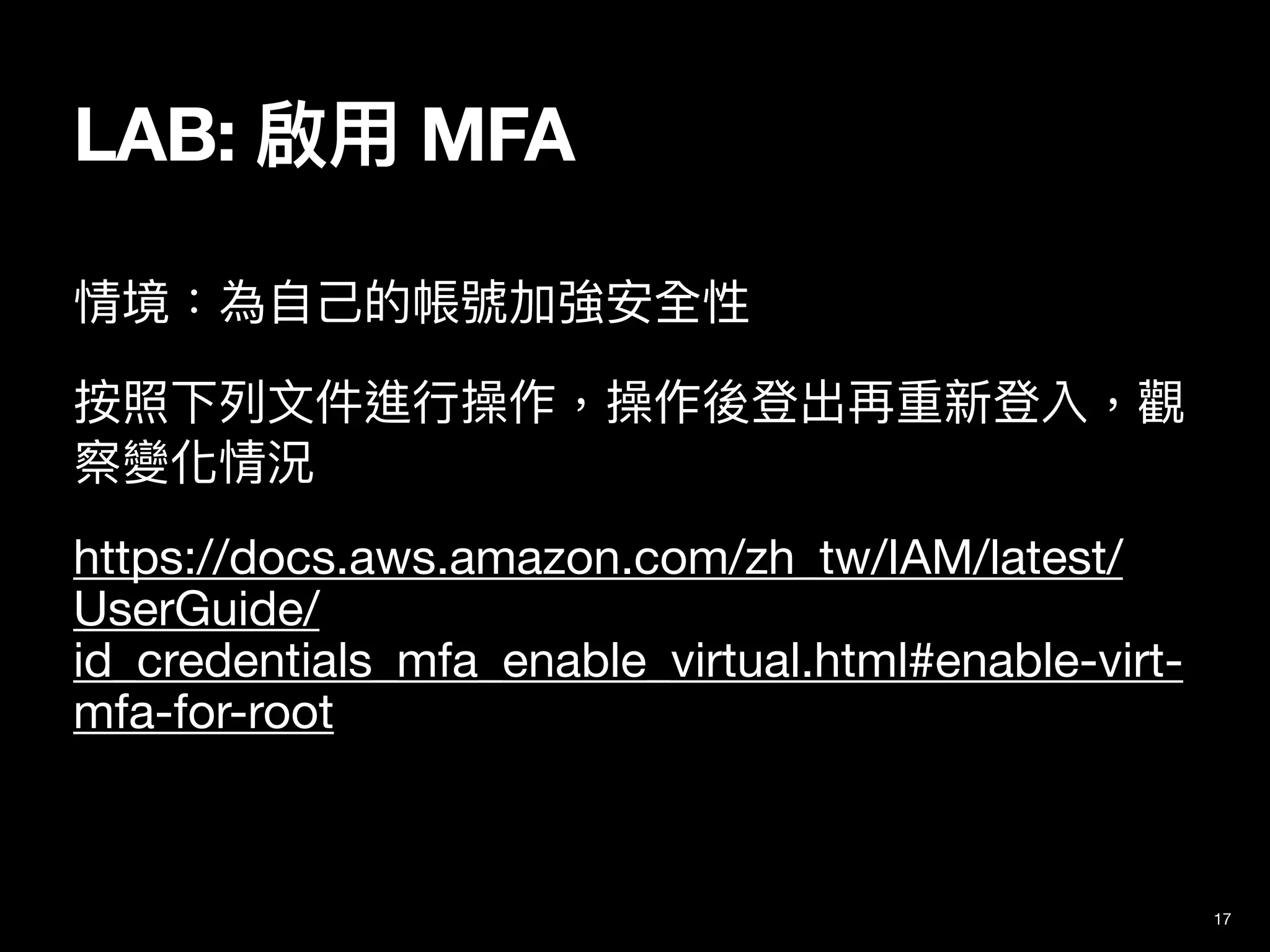 情境：為⾃⼰的帳號加強安全性

按照下列⽂件進⾏操作，操作後登出再重新登入，觀
察變化情況

https://docs.aws.amazon.com/zh_tw/IAM/latest/
UserGuide/
id_credentials_mfa_enable_virtual.html#enable-virt-
mfa-for-root
17
LAB: 啟⽤ MFA
 