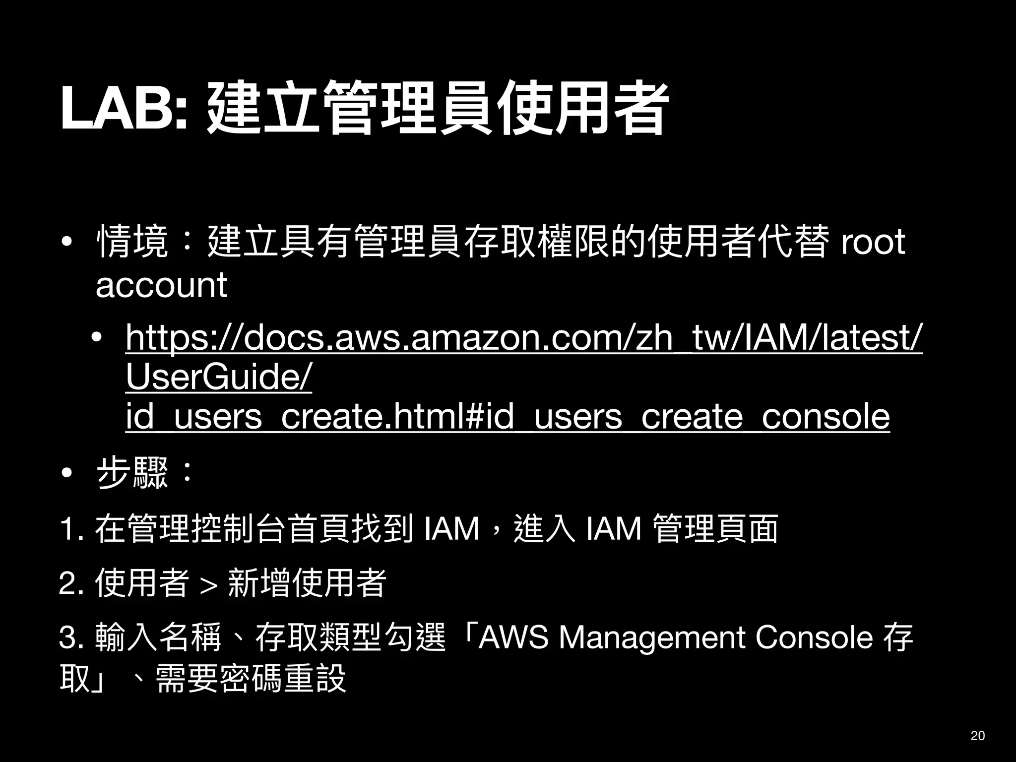 • 情境：建立具有管理員存取權限的使⽤者代替 root
account

• https://docs.aws.amazon.com/zh_tw/IAM/latest/
UserGuide/
id_users_create.html#id_users_create_console

• 步驟：

1. 在管理控制台⾸⾴找到 IAM，進入 IAM 管理⾴⾯

2. 使⽤者 > 新增使⽤者

3. 輸入名稱、存取類型勾選「AWS Management Console 存
取」、需要密碼重設
20
LAB: 建立管理員使⽤者
 