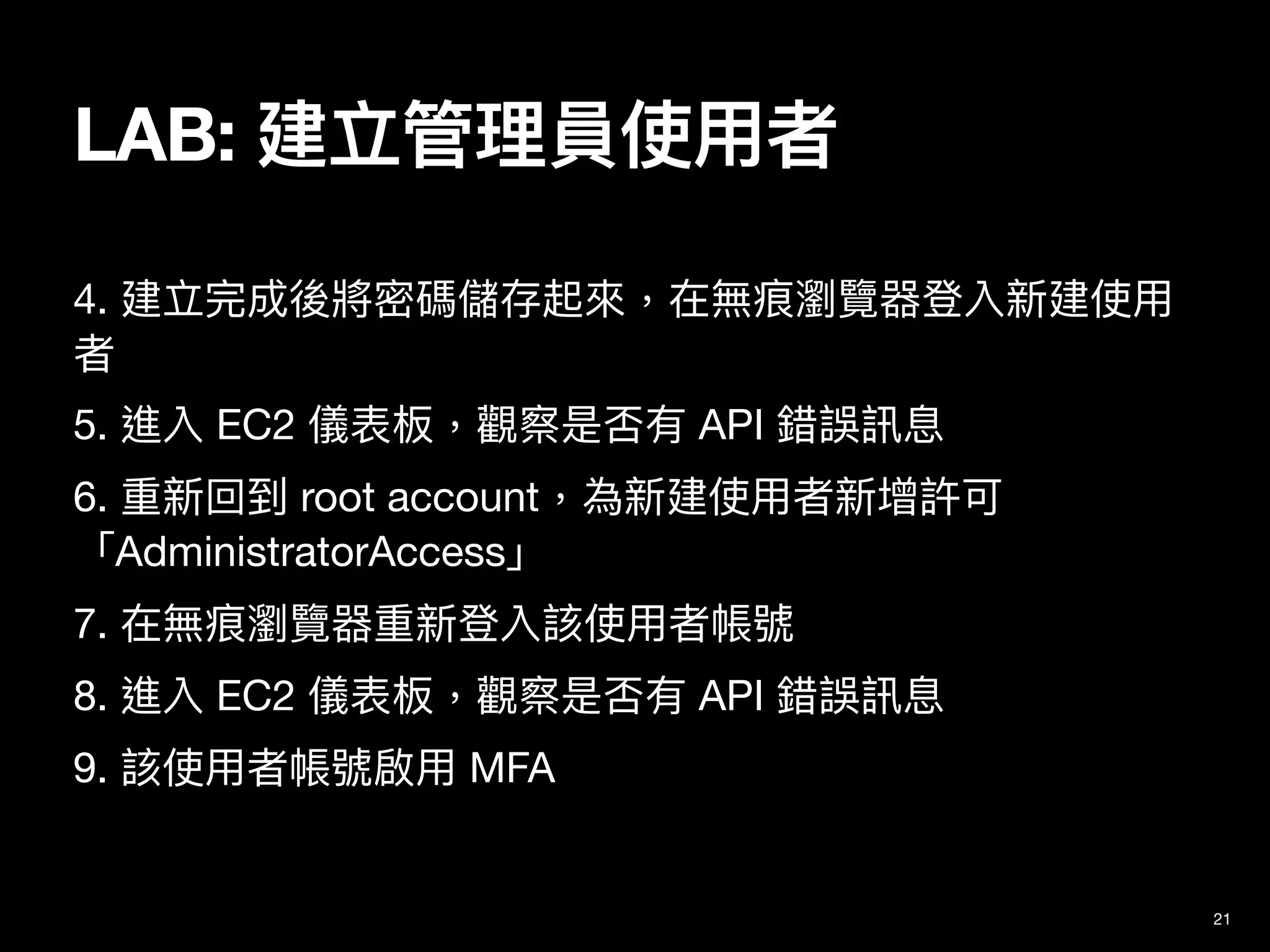 4. 建立完成後將密碼儲存起來，在無痕瀏覽器登入新建使⽤
者

5. 進入 EC2 儀表板，觀察是否有 API 錯誤訊息

6. 重新回到 root account，為新建使⽤者新增許可
「AdministratorAccess」

7. 在無痕瀏覽器重新登入該使⽤者帳號

8. 進入 EC2 儀表板，觀察是否有 API 錯誤訊息

9. 該使⽤者帳號啟⽤ MFA
21
LAB: 建立管理員使⽤者
 
