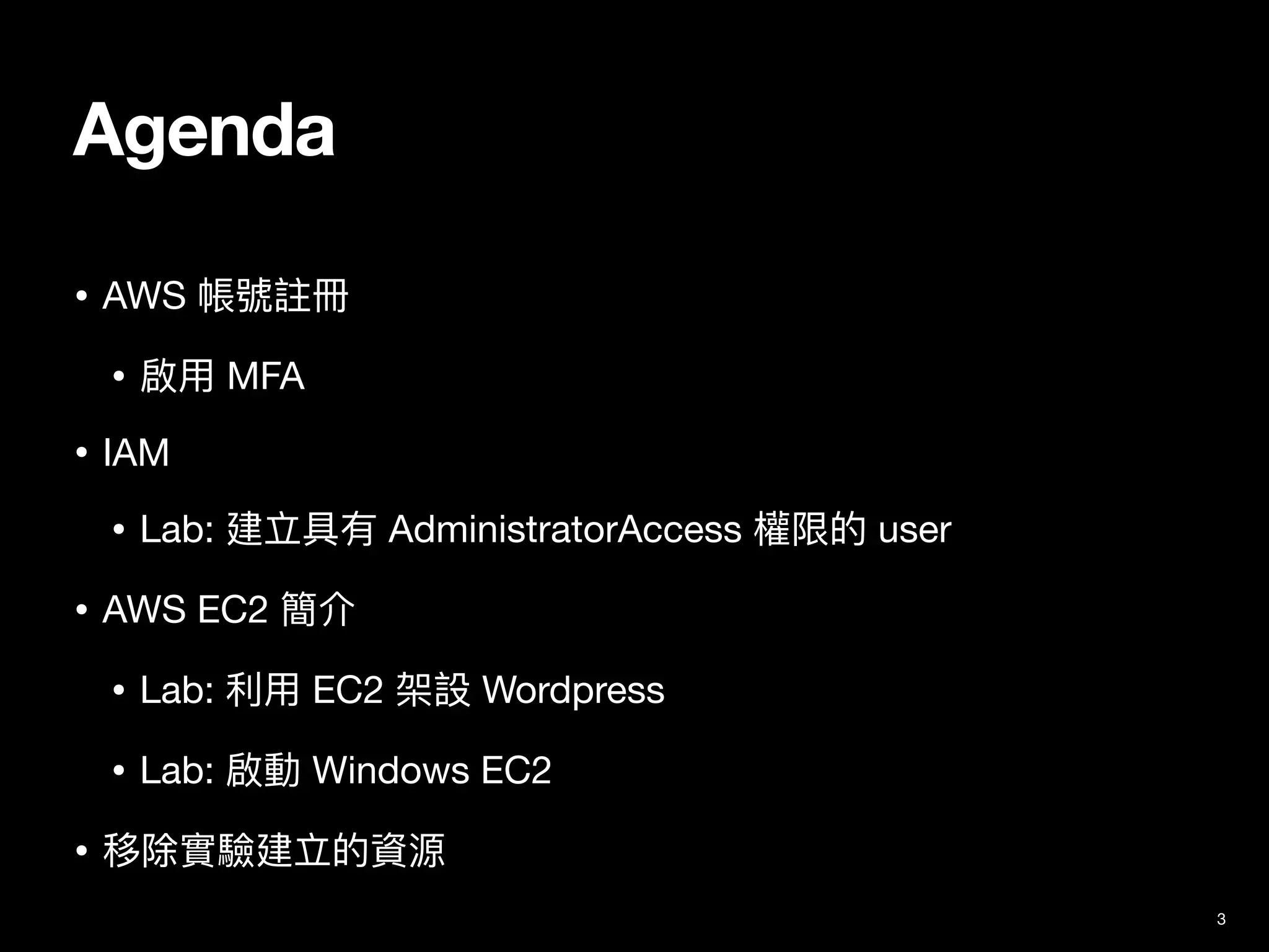 Agenda
• AWS 帳號註冊

• 啟⽤ MFA

• IAM

• Lab: 建立具有 AdministratorAccess 權限的 user

• AWS EC2 簡介

• Lab: 利⽤ EC2 架設 Wordpress 

• Lab: 啟動 Windows EC2

• 移除實驗建立的資源
3
 