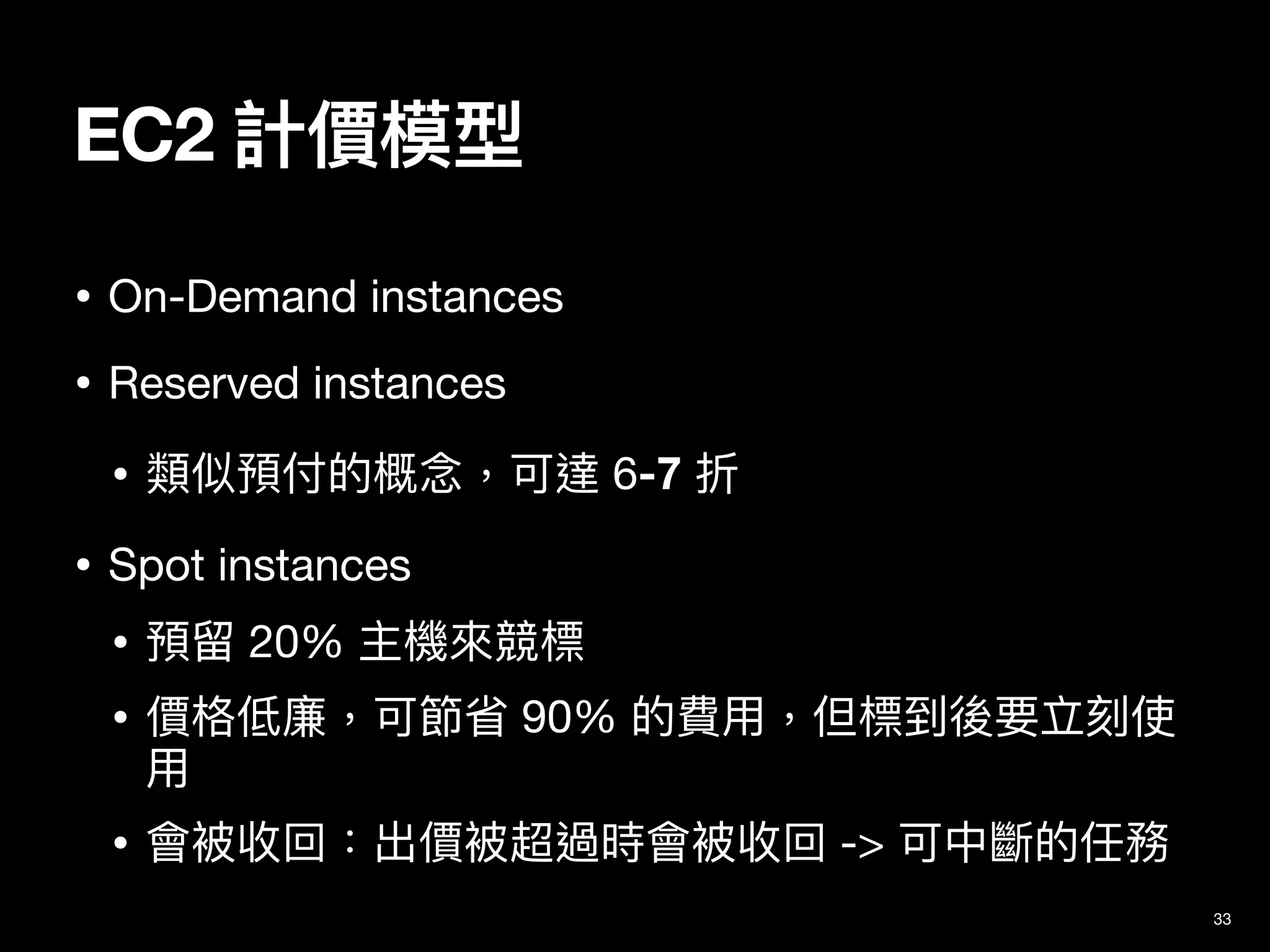 EC2 計價模型
33
• On-Demand instances

• Reserved instances

• 類似預付的概念，可達 6-7 折

• Spot instances

• 預留 20% 主機來競標

• 價格低廉，可節省 90% 的費⽤，但標到後要立刻使
⽤

• 會被收回：出價被超過時會被收回 -> 可中斷的任務
 