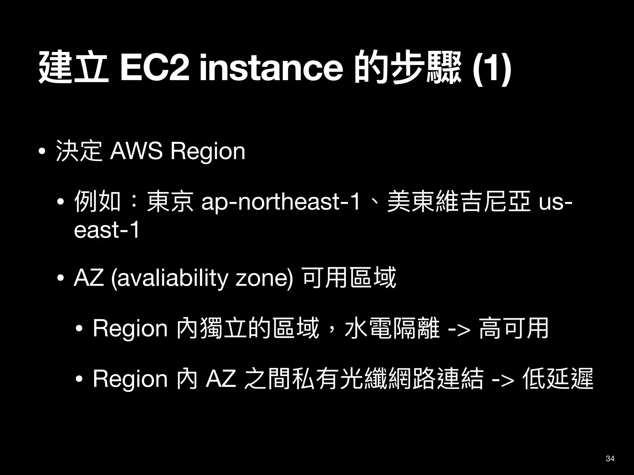 建立 EC2 instance 的步驟 (1)
34
• 決定 AWS Region

• 例如：東京 ap-northeast-1、美東維吉尼亞 us-
east-1

• AZ (avaliability zone) 可⽤區域

• Region 內獨立的區域，⽔電隔離 -> ⾼可⽤

• Region 內 AZ 之間私有光纖網路連結 -> 低延遲
 