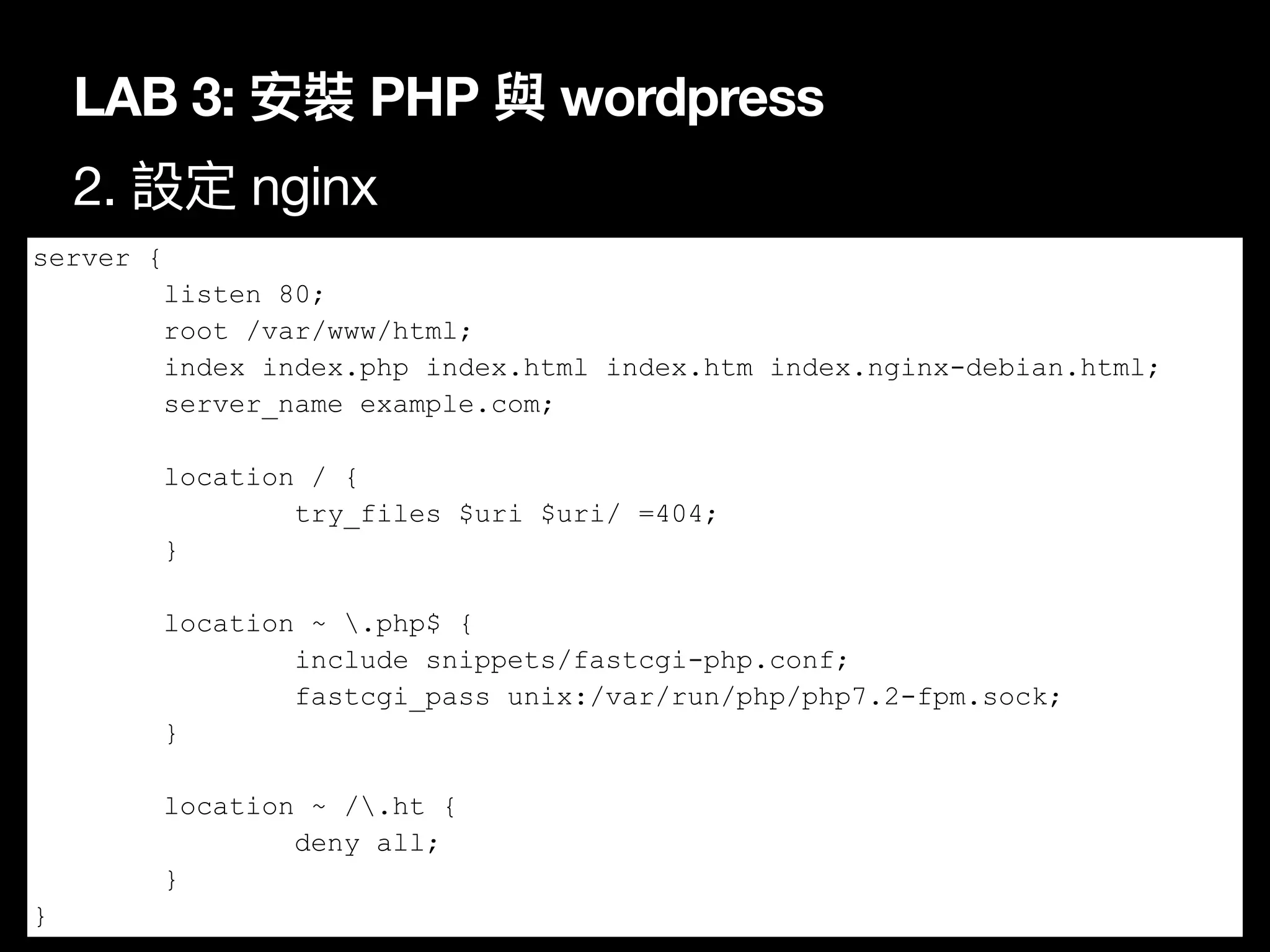 LAB 3: 安裝 PHP 與 wordpress
2. 設定 nginx
71
server {
listen 80;
root /var/www/html;
index index.php index.html index.htm index.nginx-debian.html;
server_name example.com;
location / {
try_files $uri $uri/ =404;
}
location ~ .php$ {
include snippets/fastcgi-php.conf;
fastcgi_pass unix:/var/run/php/php7.2-fpm.sock;
}
location ~ /.ht {
deny all;
}
}
 