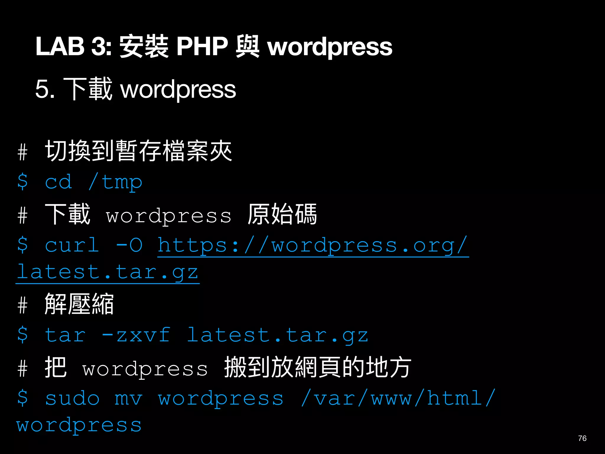 LAB 3: 安裝 PHP 與 wordpress
5. 下載 wordpress
76
# 切換到暫存檔案夾
$ cd /tmp
# 下載 wordpress 原始碼
$ curl -O https://wordpress.org/
latest.tar.gz
# 解壓縮
$ tar -zxvf latest.tar.gz
# 把 wordpress 搬到放網⾴的地⽅
$ sudo mv wordpress /var/www/html/
wordpress
 