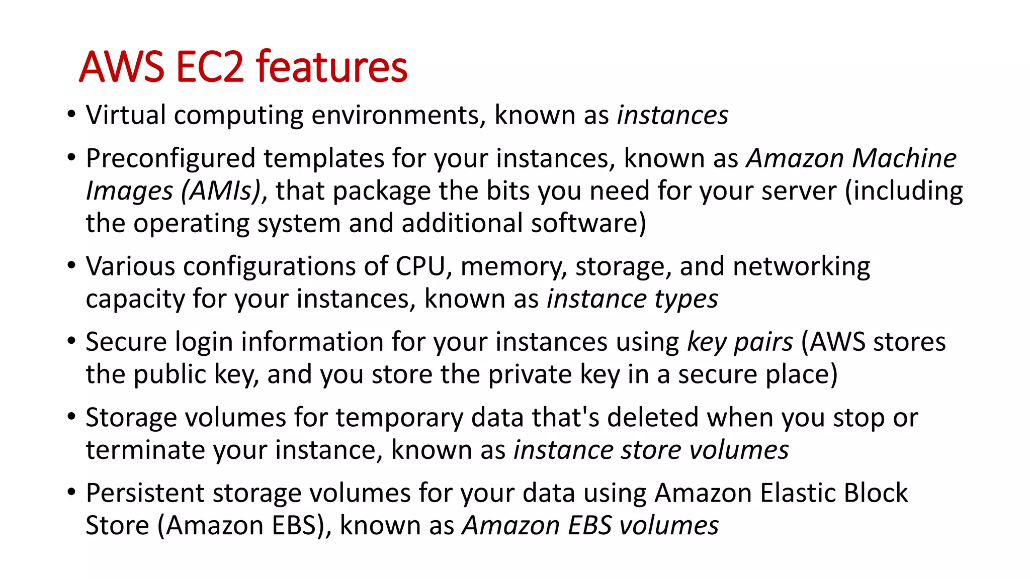 AWS EC2 features
• Virtual computing environments, known as instances
• Preconfigured templates for your instances, known as Amazon Machine
Images (AMIs), that package the bits you need for your server (including
the operating system and additional software)
• Various configurations of CPU, memory, storage, and networking
capacity for your instances, known as instance types
• Secure login information for your instances using key pairs (AWS stores
the public key, and you store the private key in a secure place)
• Storage volumes for temporary data that's deleted when you stop or
terminate your instance, known as instance store volumes
• Persistent storage volumes for your data using Amazon Elastic Block
Store (Amazon EBS), known as Amazon EBS volumes
 