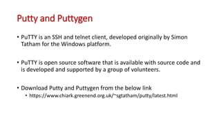 Putty and Puttygen
• PuTTY is an SSH and telnet client, developed originally by Simon
Tatham for the Windows platform.
• PuTTY is open source software that is available with source code and
is developed and supported by a group of volunteers.
• Download Putty and Puttygen from the below link
• https://www.chiark.greenend.org.uk/~sgtatham/putty/latest.html
 