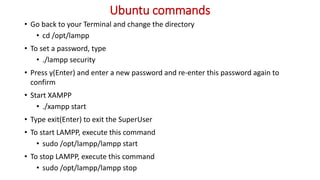 Ubuntu commands
• Go back to your Terminal and change the directory
• cd /opt/lampp
• To set a password, type
• ./lampp security
• Press y(Enter) and enter a new password and re-enter this password again to
confirm
• Start XAMPP
• ./xampp start
• Type exit(Enter) to exit the SuperUser
• To start LAMPP, execute this command
• sudo /opt/lampp/lampp start
• To stop LAMPP, execute this command
• sudo /opt/lampp/lampp stop
 
