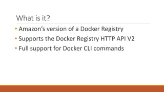 What is it?
• Amazon’s version of a Docker Registry
• Supports the Docker Registry HTTP API V2
• Full support for Docker CLI commands
 