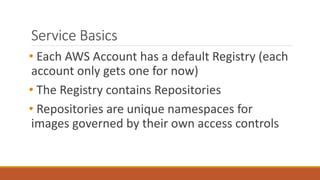 Service Basics
• Each AWS Account has a default Registry (each
account only gets one for now)
• The Registry contains Repositories
• Repositories are unique namespaces for
images governed by their own access controls
 