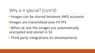 Why is it special? (cont’d)
• Images can be shared between AWS accounts
•Images are transmitted over HTTPS
• When at rest the images are automatically
encrypted and stored in S3
• Third party integrations (in development)
 