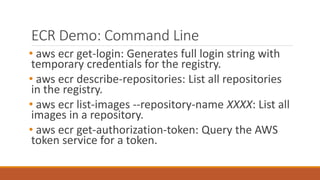 ECR Demo: Command Line
• aws ecr get-login: Generates full login string with
temporary credentials for the registry.
• aws ecr describe-repositories: List all repositories
in the registry.
• aws ecr list-images --repository-name XXXX: List all
images in a repository.
• aws ecr get-authorization-token: Query the AWS
token service for a token.
 