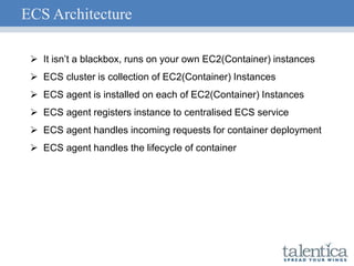ECS Architecture
 It isn’t a blackbox, runs on your own EC2(Container) instances
 ECS cluster is collection of EC2(Container) Instances
 ECS agent is installed on each of EC2(Container) Instances
 ECS agent registers instance to centralised ECS service
 ECS agent handles incoming requests for container deployment
 ECS agent handles the lifecycle of container
 