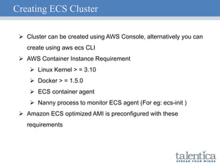 Creating ECS Cluster
 Cluster can be created using AWS Console, alternatively you can
create using aws ecs CLI
 AWS Container Instance Requirement
 Linux Kernel > = 3.10
 Docker > = 1.5.0
 ECS container agent
 Nanny process to monitor ECS agent (For eg: ecs-init )
 Amazon ECS optimized AMI is preconfigured with these
requirements
 