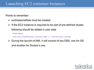 Launching EC2 container Instances
Points to remember
 ec2InstanceRole must be created
 If the EC2 instance is required to be part of pre-defined cluster,
following should be added in user data
#/bin/bash
echo ECS_CLUSTER=your_cluster_name >> /etc/ecs/ecs.config
 During the launch of AMI, it will consist of two EBS, one for OS
and another for Docker’s use.
 