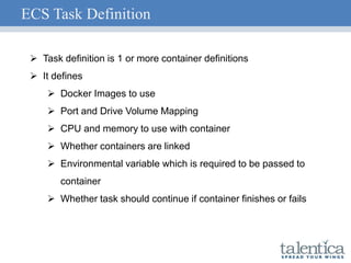 ECS Task Definition
 Task definition is 1 or more container definitions
 It defines
 Docker Images to use
 Port and Drive Volume Mapping
 CPU and memory to use with container
 Whether containers are linked
 Environmental variable which is required to be passed to
container
 Whether task should continue if container finishes or fails
 