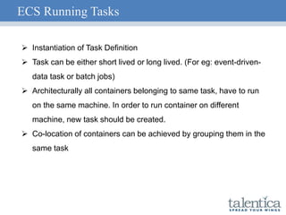 ECS Running Tasks
 Instantiation of Task Definition
 Task can be either short lived or long lived. (For eg: event-driven-
data task or batch jobs)
 Architecturally all containers belonging to same task, have to run
on the same machine. In order to run container on different
machine, new task should be created.
 Co-location of containers can be achieved by grouping them in the
same task
 