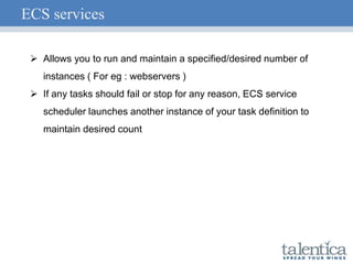 ECS services
 Allows you to run and maintain a specified/desired number of
instances ( For eg : webservers )
 If any tasks should fail or stop for any reason, ECS service
scheduler launches another instance of your task definition to
maintain desired count
 