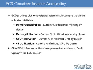 ECS Container Instance Autoscaling
 ECS provides cluster-level parameters which can give the cluster
utilization statistics
 MemoryReservation - Current % of reserved memory by
cluster
 MemoryUtilization - Current % of utilized memory by cluster
 CPUReservation - Current % of reserved CPU by cluster
 CPUUtilization - Current % of utilized CPU by cluster
 CloudWatch Alarms on the above parameters enables to Scale
Up/Down the ECS cluster
 