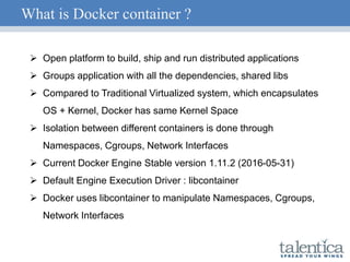 What is Docker container ?
 Open platform to build, ship and run distributed applications
 Groups application with all the dependencies, shared libs
 Compared to Traditional Virtualized system, which encapsulates
OS + Kernel, Docker has same Kernel Space
 Isolation between different containers is done through
Namespaces, Cgroups, Network Interfaces
 Current Docker Engine Stable version 1.11.2 (2016-05-31)
 Default Engine Execution Driver : libcontainer
 Docker uses libcontainer to manipulate Namespaces, Cgroups,
Network Interfaces
 
