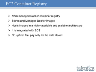 EC2 Container Registry
 AWS managed Docker container registry
 Stores and Manages Docker Images
 Hosts images in a highly available and scalable architecture
 It is integrated with ECS
 No upfront fee, pay only for the data stored
 