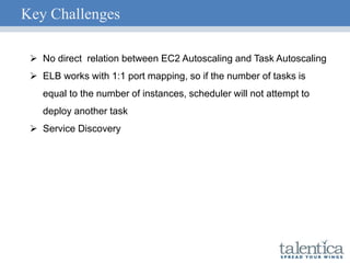 Key Challenges
 No direct relation between EC2 Autoscaling and Task Autoscaling
 ELB works with 1:1 port mapping, so if the number of tasks is
equal to the number of instances, scheduler will not attempt to
deploy another task
 Service Discovery
 