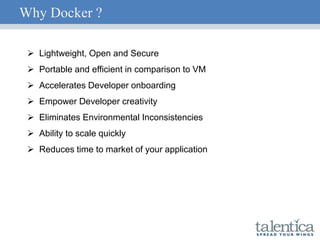 Why Docker ?
 Lightweight, Open and Secure
 Portable and efficient in comparison to VM
 Accelerates Developer onboarding
 Empower Developer creativity
 Eliminates Environmental Inconsistencies
 Ability to scale quickly
 Reduces time to market of your application
 