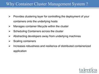 Why Container Cluster Management System ?
 Provides clustering layer for controlling the deployment of your
containers onto the underlying hosts
 Manages container lifecycle within the cluster
 Scheduling Containers across the cluster
 Abstracting developers away from underlying machines
 Scaling containers
 Increases robustness and resilience of distributed containerized
application
 