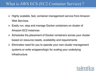 What is AWS ECS (EC2 Container Service) ?
 Highly scalable, fast, container management service from Amazon
Web Services.
 Easily run, stop and manage Docker containers on cluster of
Amazon EC2 instances
 Schedules the placement of Docker containers across your cluster
based on resource needs, availability and requirements
 Eliminates need for you to operate your own cluster management
systems or write wrappers/logic for scaling your underlying
infrastructure
 