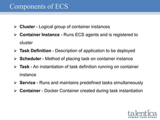 Components of ECS
 Cluster - Logical group of container instances
 Container Instance - Runs ECS agents and is registered to
cluster
 Task Definition - Description of application to be deployed
 Scheduler - Method of placing task on container instance
 Task - An instantiation of task definition running on container
instance
 Service - Runs and maintains predefined tasks simultaneously
 Container - Docker Container created during task instantiation
 