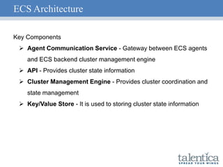 ECS Architecture
Key Components
 Agent Communication Service - Gateway between ECS agents
and ECS backend cluster management engine
 API - Provides cluster state information
 Cluster Management Engine - Provides cluster coordination and
state management
 Key/Value Store - It is used to storing cluster state information
 