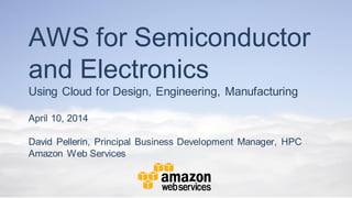 AWS for Semiconductor
and Electronics
Using Cloud for Design, Engineering, Manufacturing
April 10, 2014
David Pellerin, Principal Business Development Manager, HPC
Amazon Web Services
 