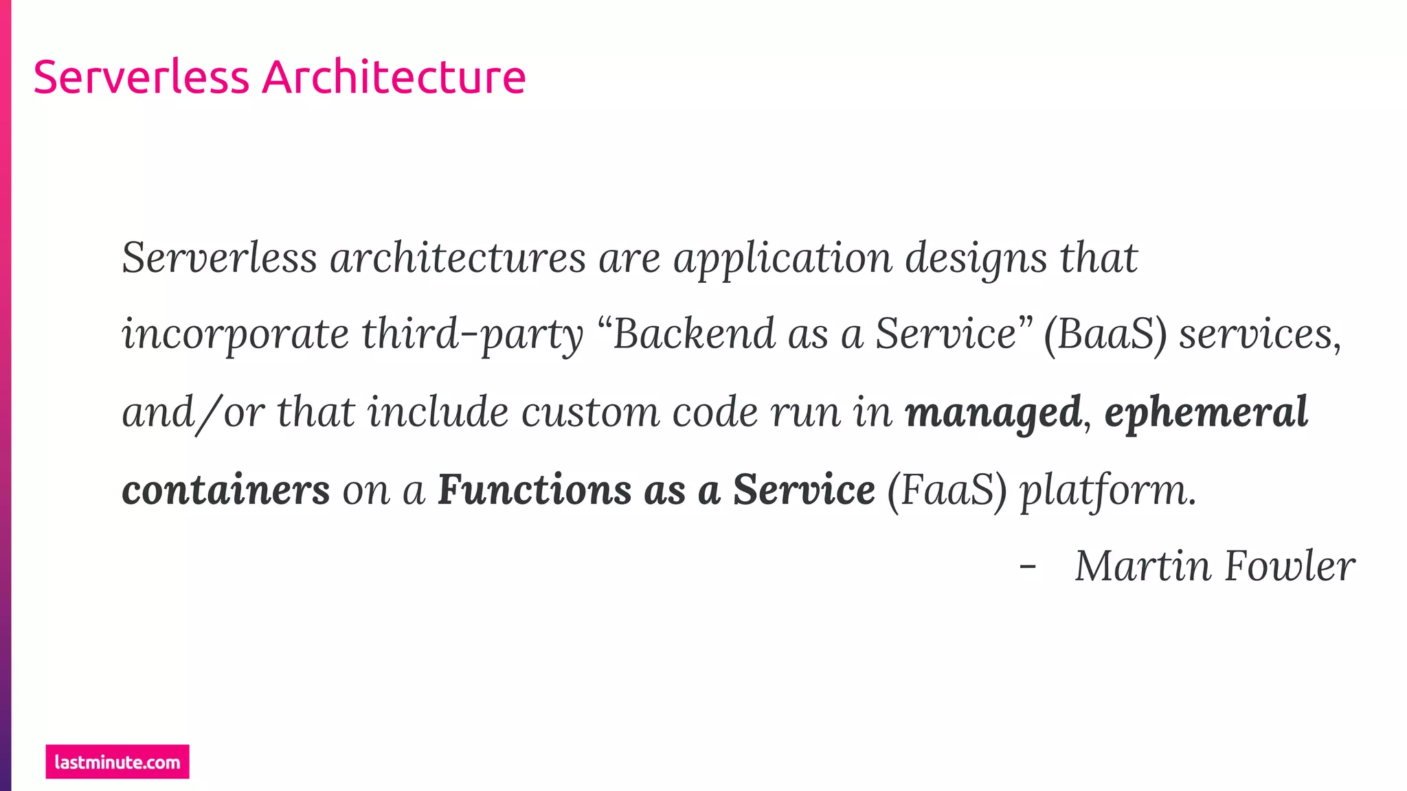 Serverless Architecture
Serverless architectures are application designs that
incorporate third-party “Backend as a Service” (BaaS) services,
and/or that include custom code run in managed, ephemeral
containers on a Functions as a Service (FaaS) platform.
- Martin Fowler
 