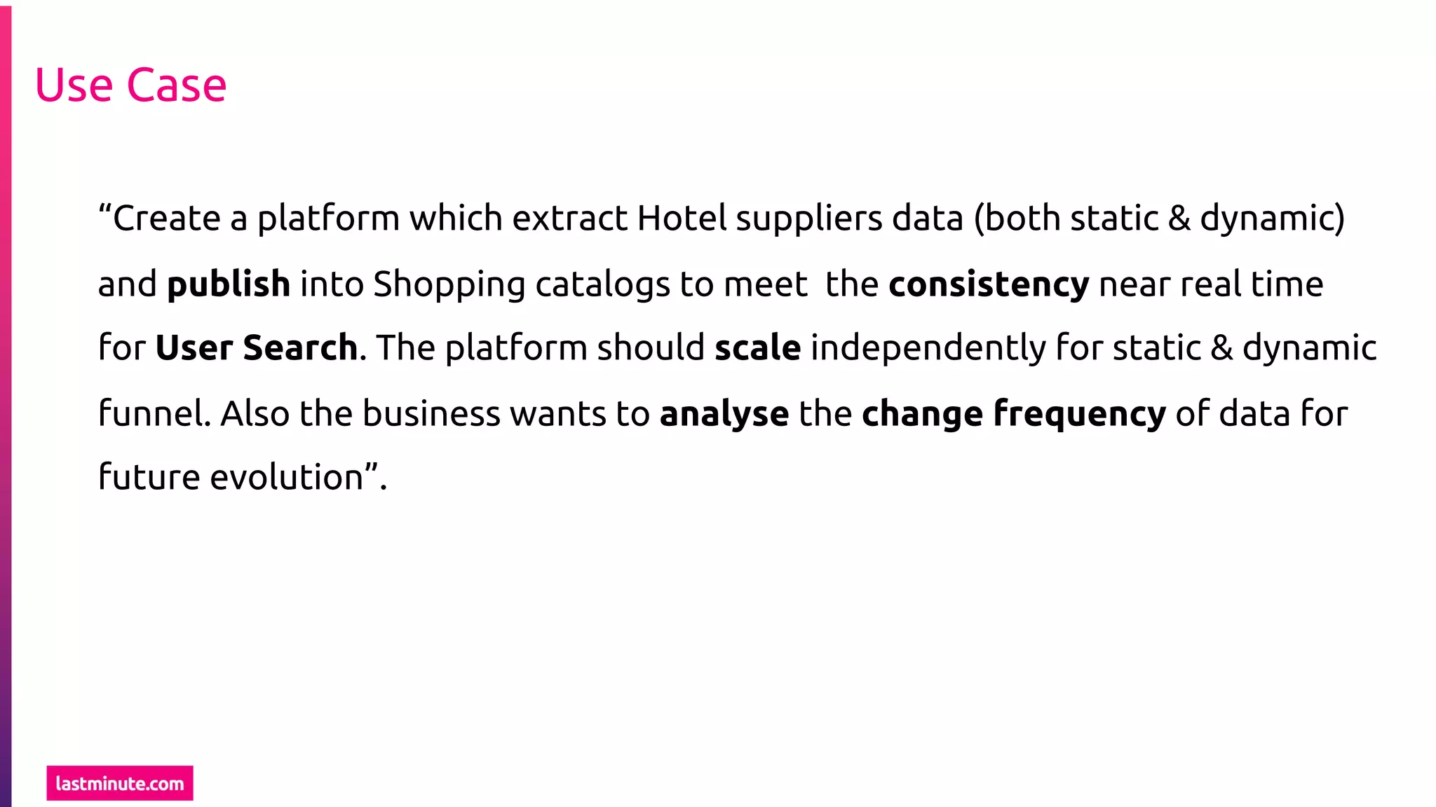 Use Case
“Create a platform which extract Hotel suppliers data (both static & dynamic)
and publish into Shopping catalogs to meet the consistency near real time
for User Search. The platform should scale independently for static & dynamic
funnel. Also the business wants to analyse the change frequency of data for
future evolution”.
 