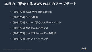 © 2021, Amazon Web Services, Inc. or its Affiliates. All rights reserved.
本日のご紹介する AWS WAF のアップデート
• [2021/04] AWS WAF Bot Control
• [2021/04] ラベル機能
• [2021/04] スコープダウンステートメント
• [2021/03] カスタムレスポンス
• [2021/03] リクエストヘッダーの追加
• [2021/04] ログフィルタリング
 