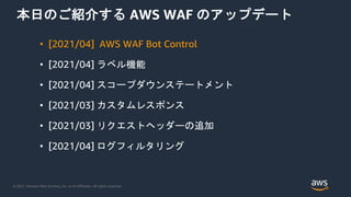 © 2021, Amazon Web Services, Inc. or its Affiliates. All rights reserved.
本日のご紹介する AWS WAF のアップデート
• [2021/04] AWS WAF Bot Control
• [2021/04] ラベル機能
• [2021/04] スコープダウンステートメント
• [2021/03] カスタムレスポンス
• [2021/03] リクエストヘッダーの追加
• [2021/04] ログフィルタリング
 