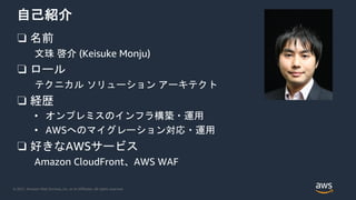 © 2021, Amazon Web Services, Inc. or its Affiliates. All rights reserved.
自己紹介
❏ 名前
文珠 啓介 (Keisuke Monju)
❏ ロール
テクニカル ソリューション アーキテクト
❏ 経歴
• オンプレミスのインフラ構築・運用
• AWSへのマイグレーション対応・運用
❏ 好きなAWSサービス
Amazon CloudFront、AWS WAF
 
