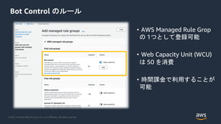 © 2021, Amazon Web Services, Inc. or its Affiliates. All rights reserved.
Bot Control のルール
• AWS Managed Rule Grop
の 1つとして登録可能
• Web Capacity Unit (WCU)
は 50 を消費
• 時間課金で利用することが
可能
 