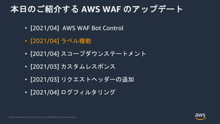 © 2021, Amazon Web Services, Inc. or its Affiliates. All rights reserved.
本日のご紹介する AWS WAF のアップデート
• [2021/04] AWS WAF Bot Control
• [2021/04] ラベル機能
• [2021/04] スコープダウンステートメント
• [2021/03] カスタムレスポンス
• [2021/03] リクエストヘッダーの追加
• [2021/04] ログフィルタリング
 