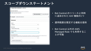 © 2021, Amazon Web Services, Inc. or its Affiliates. All rights reserved.
スコープダウンステートメント
• Bot Control のリリースと同時
に追加された WAF 機能の1つ
• 適用範囲を限定する機能を提供
• Bot Control 以外の AWS
Managed Rule でも利用するこ
とが可能
 