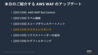 © 2021, Amazon Web Services, Inc. or its Affiliates. All rights reserved.
本日のご紹介する AWS WAF のアップデート
• [2021/04] AWS WAF Bot Control
• [2021/04] ラベル機能
• [2021/04] スコープダウンステートメント
• [2021/03] カスタムレスポンス
• [2021/03] リクエストヘッダーの追加
• [2021/04] ログフィルタリング
 