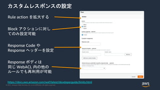 © 2021, Amazon Web Services, Inc. or its Affiliates. All rights reserved.
カスタムレスポンスの設定
Rule action を拡大する
Block アクションに対し
てのみ設定可能
Response ボディは
同じ WebACL 内の他の
ルールでも再利用が可能
Response Code や
Response ヘッダーを設定
https://docs.aws.amazon.com/waf/latest/developerguide/limits.html
 
