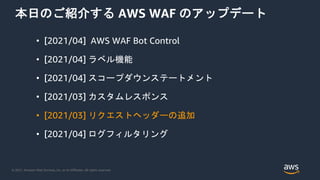 © 2021, Amazon Web Services, Inc. or its Affiliates. All rights reserved.
本日のご紹介する AWS WAF のアップデート
• [2021/04] AWS WAF Bot Control
• [2021/04] ラベル機能
• [2021/04] スコープダウンステートメント
• [2021/03] カスタムレスポンス
• [2021/03] リクエストヘッダーの追加
• [2021/04] ログフィルタリング
 