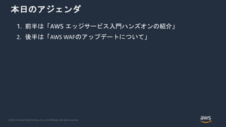 © 2021, Amazon Web Services, Inc. or its Affiliates. All rights reserved.
本日のアジェンダ
1. 前半は「AWS エッジサービス入門ハンズオンの紹介」
2. 後半は「AWS WAFのアップデートについて」
 