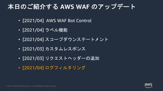 © 2021, Amazon Web Services, Inc. or its Affiliates. All rights reserved.
本日のご紹介する AWS WAF のアップデート
• [2021/04] AWS WAF Bot Control
• [2021/04] ラベル機能
• [2021/04] スコープダウンステートメント
• [2021/03] カスタムレスポンス
• [2021/03] リクエストヘッダーの追加
• [2021/04] ログフィルタリング
 