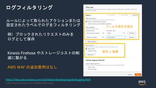 © 2021, Amazon Web Services, Inc. or its Affiliates. All rights reserved.
ログフィルタリング
ルールによって取られたアクションまたは
設定されたラベルでログをフィルタリング
例）ブロックされたリクエストのみを
ログとして保存
Kinesis Firehose やストレージコストの削
減に繋がる
AWS WAF の追加費用はなし
https://docs.aws.amazon.com/waf/latest/developerguide/logging.html
フィルタ条件を設定
保存 or 破棄
 