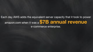 Each day AWS adds the equivalent server capacity that it took to power 
amazon.com when it was a $7B annual revenue 
e-commerce enterprise. 
 