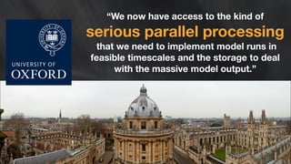 “We now have access to the kind of 
serious parallel processing that we need to implement model runs in 
feasible timescales and the storage to deal 
with the massive model output.” 
 