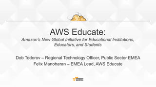AWS Educate:
Amazon’s New Global Initiative for Educational Institutions,
Educators, and Students
Dob Todorov – Regional Technology Officer, Public Sector EMEA
Felix Manoharan – EMEA Lead, AWS Educate
 