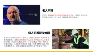 名人辨識
您可以快速識別影片庫和影像庫中的名人，將影片和相片分
門別類以用於行銷、廣告和媒體產業使用案例。
個人防護設備偵測
有了Amazon Rekognition，您可以大規模分析來自內部部署攝
影機的影像，自動偵測影像中的人員是否穿戴了個人防護設
備 (PPE)，如面部保護蓋(面罩)、手部保護蓋(手套)、頭部保
護蓋(頭盔)，以及防護設備是否保護了相應身體部位(面部保
護蓋遮住鼻子、頭部保護蓋遮住頭部以及手套遮住手部)。
 